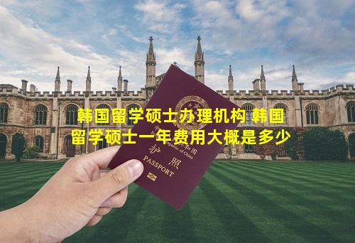 韩国留学硕士办理机构 韩国留学硕士一年费用大概是多少